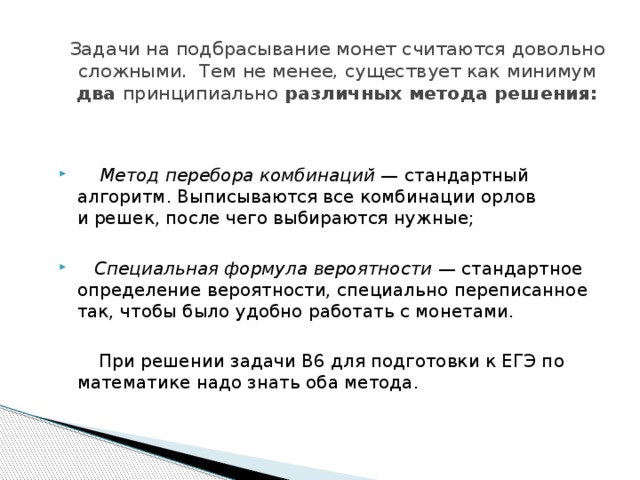 Задачи на подбрасывание монет считаются довольно сложными.  Тем не менее, существует как минимум два принципиально различных метода решения:  Метод перебора комбинаций  — стандартный алгоритм. Выписываются все комбинации орлов и решек, после чего выбираются нужные;  Специальная формула вероятности  — стандартное определение вероятности, специально переписанное так, чтобы было удобно работать с монетами.  При решении задачи B6 для подготовки к ЕГЭ по математике надо знать оба метода. 