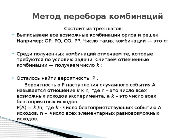 Метод перебора комбинаций Состоит из трех шагов: Выписываем все возможные комбинации орлов и решек. Например: ОР, РО, ОО, РР. Число таких комбинаций — это  n ; Среди полученных комбинаций отмечаем те, которые требуются по условию задачи. Считаем отмеченные комбинации — получаем число k ; Осталось найти вероятность Р .   Вероятностью Р наступления случайного события А называется отношение k к n, где n – это число всех возможных исходов эксперимента, а k – это число всех благоприятных исходов.  P(A) = k /n, где k - число благоприятствующих событию A исходов, n –  число всех элементарных равновозможных исходов. 