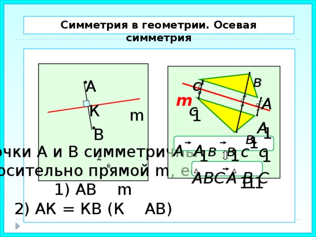 Симметрия в геометрии. Осевая симметрия  в с А m А с К m 1 А 1 В в 1 в в А А с с Точки А и В симметричны относительно прямой m, если 1) АВ m 2) АК = КВ (К АВ) 1 1 1 А В С АВС 1 1 1 