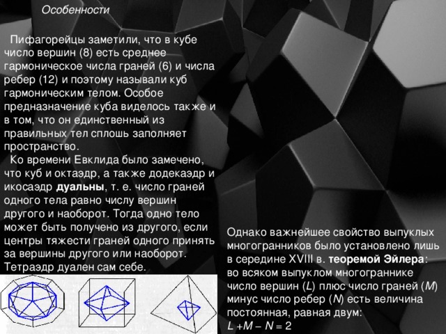 Особенности  Пифагорейцы заметили, что в кубе число вершин (8) есть среднее гармоническое числа граней (6) и числа ребер (12) и поэтому называли куб гармоническим телом. Особое предназначение куба виделось также и в том, что он единственный из правильных тел сплошь заполняет пространство.  Ко времени Евклида было замечено, что куб и октаэдр, а также додекаэдр и икосаэдр дуальны , т. е. число граней одного тела равно числу вершин другого и наоборот. Тогда одно тело может быть получено из другого, если центры тяжести граней одного принять за вершины другого или наоборот. Тетраэдр дуален сам себе. Однако важнейшее свойство выпуклых многогранников было установлено лишь в середине XVIII в. теоремой Эйлера : во всяком выпуклом многограннике число вершин ( L ) плюс число граней ( M ) минус число ребер ( N ) есть величина постоянная, равная двум: L + M − N = 2 