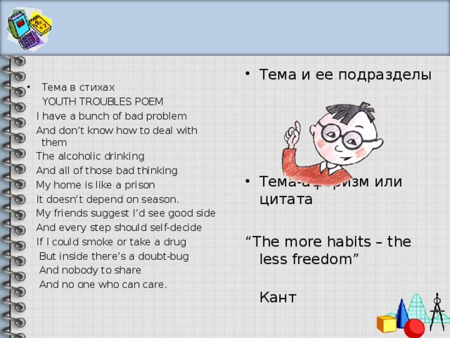 Тема и ее подразделы    Тема-афоризм или цитат а “ The more habits – the less freedom”  Кант Тема в стихах  YOUTH TROUBLES POEM  I have a bunch of bad problem  And don’t know how to deal with them  The alcoholic drinking  And all of those bad thinking  My home is like a prison  It doesn’t depend on season.  My friends suggest I’d see good side  And every step should self-decide  If I could smoke or take a drug  But inside there’s a doubt-bug  And nobody to share  And no one who can care. 