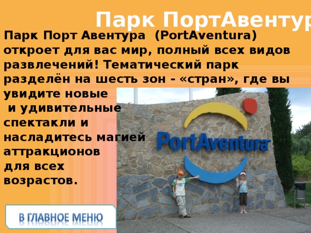 Парк ПортАвентура Парк Порт Авентура  (PortAventura) откроет для вас мир, полный всех видов развлечений! Тематический парк разделён на шесть зон - «стран», где вы увидите новые  и удивительные спектакли и насладитесь магией аттракционов для всех возрастов. 
