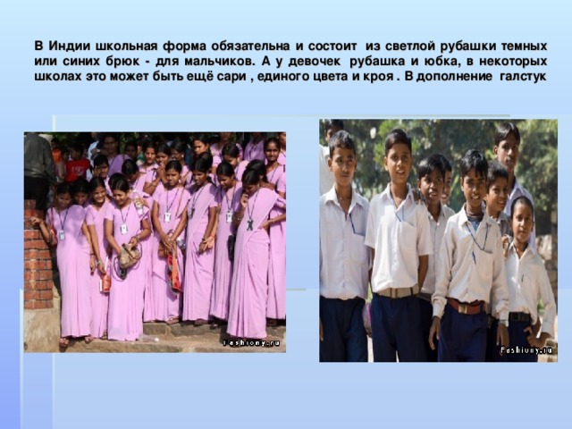 В Индии школьная форма обязательна и состоит  из светлой рубашки темных или синих брюк - для мальчиков. А у девочек  рубашка и юбка, в некоторых школах это может быть ещё сари , единого цвета и кроя . В дополнение  галстук 