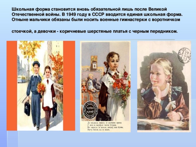 Школьная форма становится вновь обязательной лишь после Великой Отечественной войны. В 1949 году в СССР вводится единая школьная форма. Отныне мальчики обязаны были носить военные гимнастерки с воротничком стоечкой, а девочки - коричневые шерстяные платья с черным передником.  