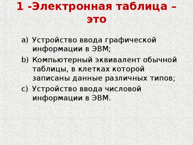 1 -Электронная таблица – это   Устройство ввода графической информации в ЭВМ; Компьютерный эквивалент обычной таблицы, в клетках которой записаны данные различных типов; Устройство ввода числовой информации в ЭВМ. Устройство ввода графической информации в ЭВМ; Компьютерный эквивалент обычной таблицы, в клетках которой записаны данные различных типов; Устройство ввода числовой информации в ЭВМ. 