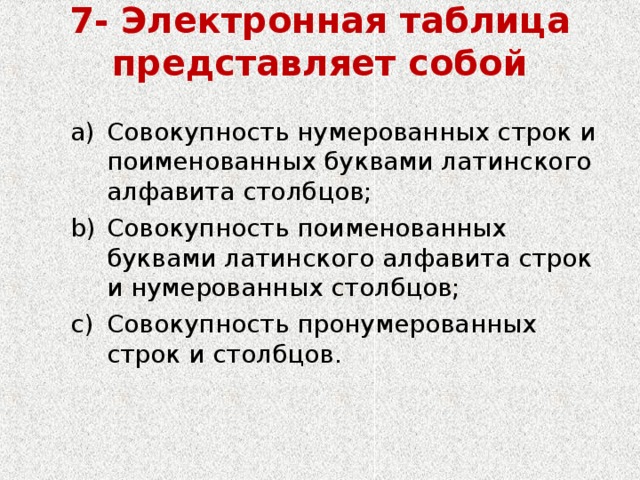 7- Электронная таблица представляет собой   Совокупность нумерованных строк и поименованных буквами латинского алфавита столбцов; Совокупность поименованных буквами латинского алфавита строк и нумерованных столбцов; Совокупность пронумерованных строк и столбцов. Совокупность нумерованных строк и поименованных буквами латинского алфавита столбцов; Совокупность поименованных буквами латинского алфавита строк и нумерованных столбцов; Совокупность пронумерованных строк и столбцов. 