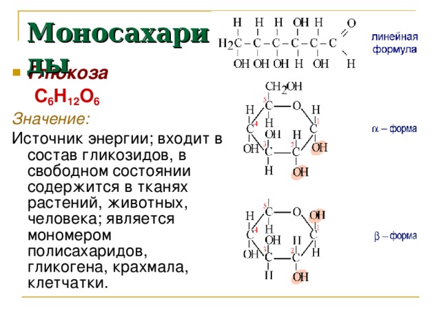 Моносахариды Глюкоза  С 6 Н 12 О 6 Значение:  Источник энергии; входит в состав гликозидов, в свободном состоянии содержится в тканях растений, животных, человека; является мономером полисахаридов, гликогена, крахмала, клетчатки. 