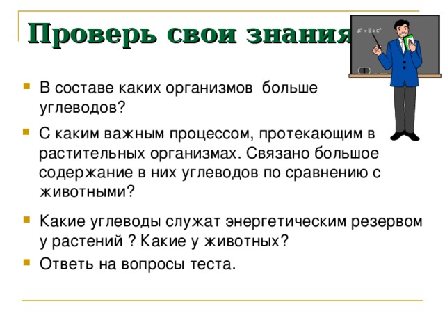 Проверь свои знания В составе каких организмов больше углеводов? С каким важным процессом, протекающим в растительных организмах. Связано большое содержание в них углеводов по сравнению с животными? Какие углеводы служат энергетическим резервом у растений ? Какие у животных? Ответь на вопросы теста. 