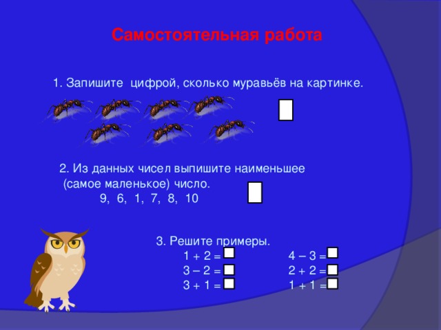 Самостоятельная работа 1. Запишите цифрой, сколько муравьёв на картинке. 2. Из данных чисел выпишите наименьшее  (самое маленькое) число.  9, 6, 1, 7, 8, 10 3. Решите примеры.  1 + 2 = 4 – 3 =  3 – 2 = 2 + 2 =  3 + 1 = 1 + 1 = 