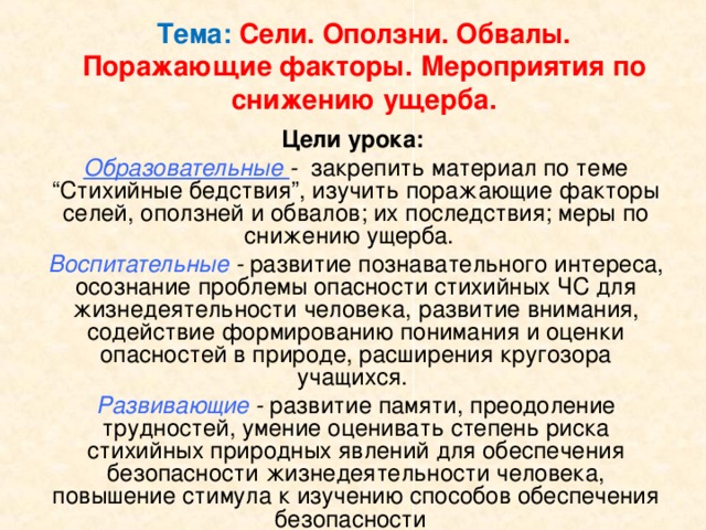 Тема: Сели. Оползни. Обвалы.  Поражающие факторы. Мероприятия по снижению ущерба. Цели урока: Образовательные - закрепить материал по теме “Стихийные бедствия”, изучить поражающие факторы селей, оползней и обвалов; их последствия; меры по снижению ущерба. Воспитательные - развитие познавательного интереса, осознание проблемы опасности стихийных ЧС для жизнедеятельности человека, развитие внимания, содействие формированию понимания и оценки опасностей в природе, расширения кругозора учащихся. Развивающие - развитие памяти, преодоление трудностей, умение оценивать степень риска стихийных природных явлений для обеспечения безопасности жизнедеятельности человека, повышение стимула к изучению способов обеспечения безопасности   