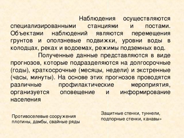  Наблюдения осуществляются специализированными станциями и постами. Объектами наблюдений являются перемещения грунтов и оползневые подвижки, уровни воды в колодцах, реках и водоемах, режимы подземных вод.  Полученные данные представляются в виде прогнозов, которые подразделяются на долгосрочные (годы), краткосрочные (месяцы, недели) и экстренные (часы, минуты). На основе этих прогнозов проводятся различные профилактические мероприятия, организуется оповещение и информирование населения 