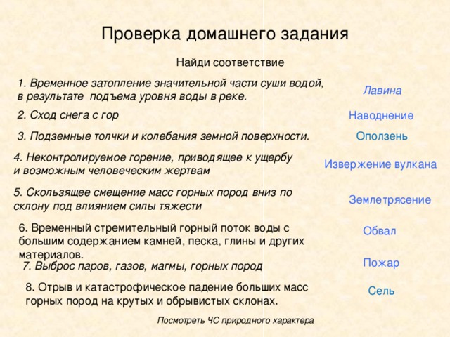 Проверка домашнего задания 1. Временное затопление значительной части суши водой, в результате подъема уровня воды в реке. Лавина 2. Сход снега с гор Наводнение 3. Подземные толчки и колебания земной поверхности. Оползень 4. Неконтролируемое горение, приводящее к ущербу и возможным человеческим жертвам Извержение вулкана 5. Скользящее смещение масс горных пород вниз по склону под влиянием силы тяжести Землетрясение Обвал Пожар 7. Выброс паров, газов, магмы, горных пород Сель Посмотреть ЧС природного характера 