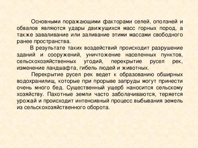 Основными поражающими факторами селей, оползней и обвалов являются удары движущихся масс горных пород, а также заваливание или заливание этими массами свободного ранее пространства.  В результате таких воздействий происходит разрушение зданий и сооружений, уничтожение населенных пунктов, сельскохозяйственных угодий, перекрытие русел рек, изменение ландшафта, гибель людей и животных.  Перекрытие русел рек ведет к образованию обширных водохранилищ, которые при прорыве запруды могут принести очень много бед. Существенный ущерб наносится сельскому хозяйству. Пахотные земли часто заболачиваются, теряется урожай и происходит интенсивный процесс выбывания земель из сельскохозяйственного оборота. 