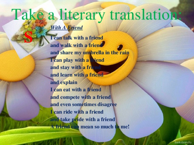 Take a literary translation: With A Friend I can talk with a friend  and walk with a friend  and share my umbrella in the rain  I can play with a friend  and stay with a friend  and learn with a friend  and explain  I can eat with a friend  and compete with a friend  and even sometimes disagree  I can ride with a friend  and take pride with a friend  A friend can mean so much to me! S 