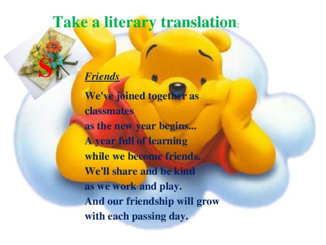 Take a literary translation : S Friends We've joined together as classmates  as the new year begins...  A year full of learning  while we become friends.  We'll share and be kind  as we work and play.  And our friendship will grow  with each passing day. 