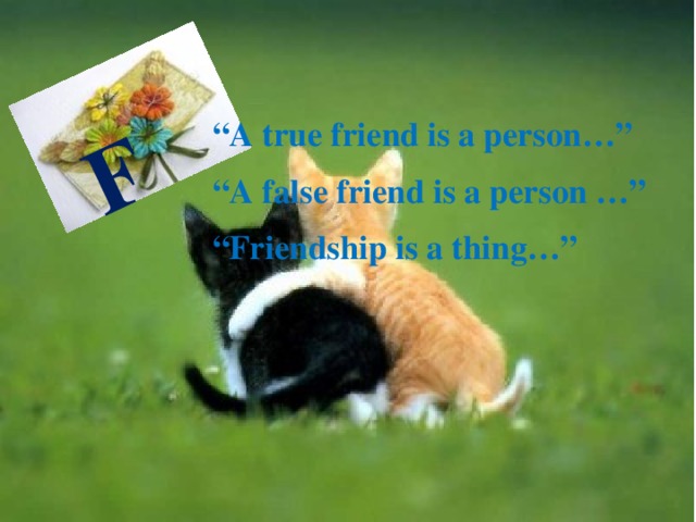 F “ A true friend is a person…” “ A false friend is a person …” “ Friendship is a thing…” 