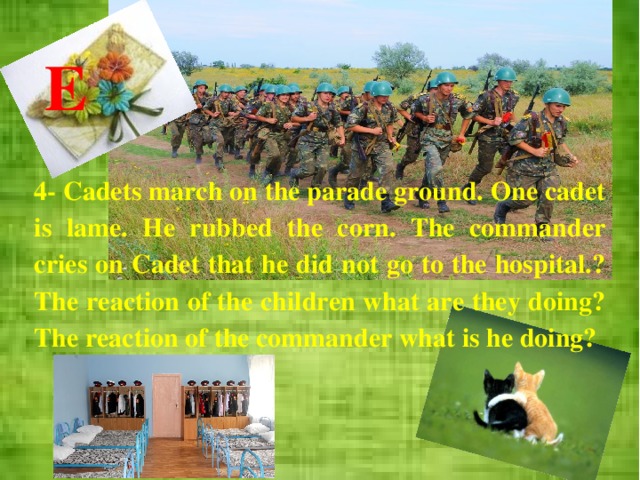 E 4-  Cadets march on the parade ground. One cadet is lame. He rubbed the corn. The commander cries on Cadet that he did not go to the hospital.? The reaction of the children what are they doing? The reaction of the commander what is he doing? 