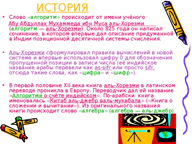 1 – ДРЕВНЯЯ ИСТОРИЯ Слово «алгоритм» происходит от имени учёного  Абу Абдуллах Мухаммеда ибн Муса аль-Хорезми ( алгоритм — аль-Хорезми ). Около 825 года он написал сочинение, в котором впервые дал описание придуманной в Индии позиционной десятичной системы счисления. Аль-Хорезми сформулировал правила вычислений в новой системе и впервые использовал цифру 0 для обозначения пропущенной позиции в записи числа (её индийское название арабы перевели как as-sifr или просто sifr, отсюда такие слова, как « цифра » и « шифр »). В первой половине XII века книга аль-Хорезми в латинском переводе проникла в Европу. Переводчик дал ей название « Алгоритми о счёте индийском ». По-арабски книга именовалась « Китаб аль-джебр валь-мукабала » («Книга о сложении и вычитании»). Из оригинального названия книги происходит слово «алгебра» (алгебра — аль-джебр). 