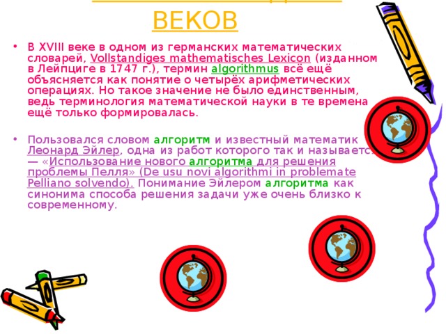 2 – ИСТОРИЯ СРЕДНИХ ВЕКОВ В XVIII веке в одном из германских математических словарей, Vollstandiges mathematisches Lexicon (изданном в Лейпциге в 1747 г.), термин algorithmus  всё ещё объясняется как понятие о четырёх арифметических операциях. Но такое значение не было единственным, ведь терминология математической науки в те времена ещё только формировалась. Пользовался словом алгоритм и известный математик Леонард Эйлер , одна из работ которого так и называется — « Использование нового алгоритма для решения проблемы Пелля» (De usu novi algorithmi in problemate Pelliano solvendo). Понимание Эйлером алгоритма как синонима способа решения задачи уже очень близко к современному. 