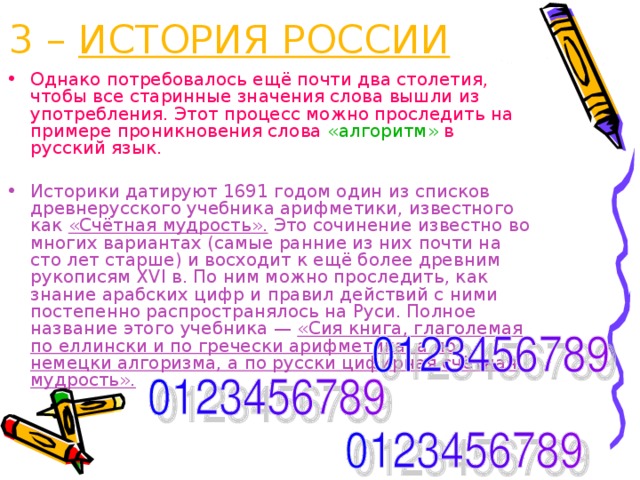 3 – ИСТОРИЯ РОССИИ Однако потребовалось ещё почти два столетия, чтобы все старинные значения слова вышли из употребления. Этот процесс можно проследить на примере проникновения слова «алгоритм» в русский язык. Историки датируют 1691 годом один из списков древнерусского учебника арифметики, известного как «Счётная мудрость». Это сочинение известно во многих вариантах (самые ранние из них почти на сто лет старше) и восходит к ещё более древним рукописям XVI в. По ним можно проследить, как знание арабских цифр и правил действий с ними постепенно распространялось на Руси. Полное название этого учебника — «Сия книга, глаголемая по еллински и по гречески арифметика, а по немецки алгоризма, а по русски цифирная счётная мудрость». 