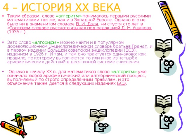 4 – ИСТОРИЯ XX ВЕКА Таким образом, слово «алгоритм» понималось первыми русскими математиками так же, как и в Западной Европе. Однако его не было ни в знаменитом словаре В. И. Даля , ни спустя сто лет в « Толковом словаре русского языка» под редакцией Д. Н. Ушакова (1935 г.).  Зато слово «алгорифм» можно найти и в популярном дореволюционном Энциклопедическом словаре братьев Гранат , и в первом издании Большой советской энциклопедии ( БСЭ ), изданном в 1926 г. И там, и там оно трактуется одинаково: как правило, по которому выполняется то или иное из четырёх арифметических действий в десятичной системе счисления.  Однако к началу XX в. для математиков слово «алгоритм» уже означало любой арифметический или алгебраический процесс, выполняемый по строго определённым правилам, и это объяснение также даётся в следующих изданиях БСЭ . 