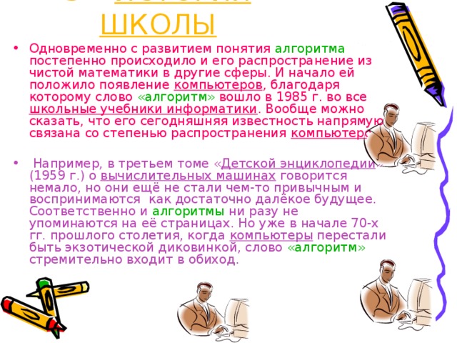 5 – ИСТОРИЯ ШКОЛЫ Одновременно с развитием понятия алгоритма постепенно происходило и его распространение из чистой математики в другие сферы. И начало ей положило появление компьютеров , благодаря которому слово «алгоритм» вошло в 1985 г. во все школьные учебники информатики . Вообще можно сказать, что его сегодняшняя известность напрямую связана со степенью распространения компьютеров .  Например, в третьем томе « Детской энциклопедии » (1959 г.) о вычислительных машинах говорится немало, но они ещё не стали чем-то привычным и воспринимаются как достаточно далёкое будущее. Соответственно и алгоритмы ни разу не упоминаются на её страницах. Но уже в начале 70-х гг. прошлого столетия, когда компьютеры перестали быть экзотической диковинкой, слово «алгоритм» стремительно входит в обиход. 