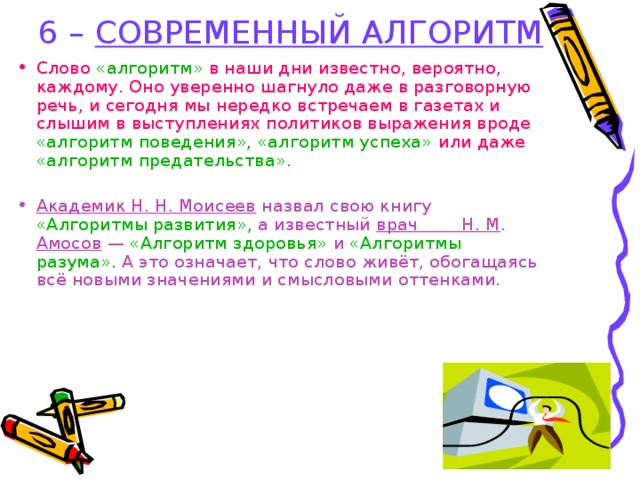 6 – СОВРЕМЕННЫЙ АЛГОРИТМ Слово «алгоритм» в наши дни известно, вероятно, каждому. Оно уверенно шагнуло даже в разговорную речь, и сегодня мы нередко встречаем в газетах и слышим в выступлениях политиков выражения вроде «алгоритм поведения», «алгоритм успеха» или даже «алгоритм предательства».  Академик Н. Н. Моисеев назвал свою книгу «Алгоритмы развития», а известный врач Н. М . Амосов — «Алгоритм здоровья» и «Алгоритмы разума». А это означает, что слово живёт, обогащаясь всё новыми значениями и смысловыми оттенками.  