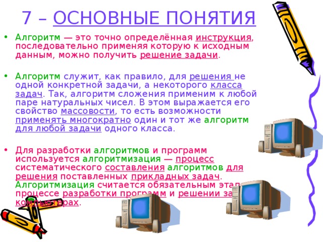 7 – ОСНОВНЫЕ ПОНЯТИЯ Алгоритм — это точно определённая инструкция , последовательно применяя которую к исходным данным, можно получить решение задачи . Алгоритм служит, как правило, для решения не одной конкретной задачи, а некоторого класса задач . Так, алгоритм сложения применим к любой паре натуральных чисел. В этом выражается его свойство массовости , то есть возможности применять многократно один и тот же алгоритм для любой задачи одного класса. Для разработки алгоритмов и программ используется алгоритмизация — процесс систематического составления  алгоритмов для решения поставленных прикладных задач . Алгоритмизация считается обязательным этапом в процессе разработки программ и решении задач на компьютерах . 