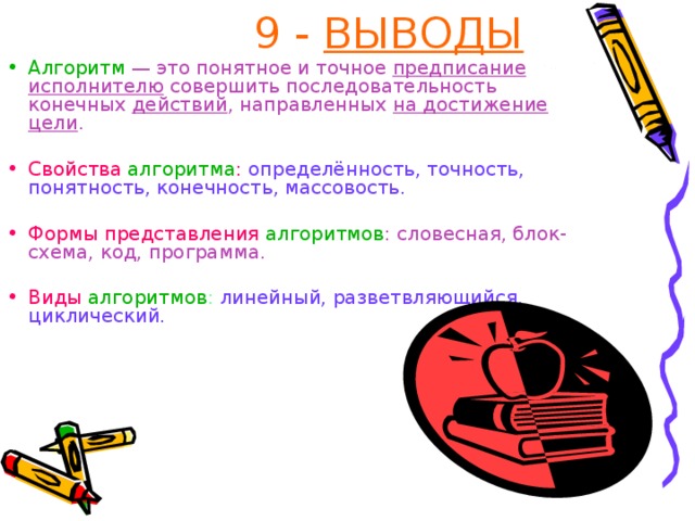 9 - ВЫВОДЫ Алгоритм  — это понятное и точное предписание исполнителю совершить последовательность конечных действий , направленных на достижение цели . Свойства алгоритма :  определённость, точность, понятность, конечность, массовость. Формы представления алгоритмов : словесная, блок-схема, код, программа. Виды алгоритмов : линейный, разветвляющийся, циклический. 