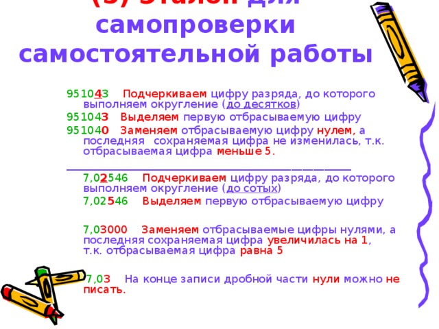 (5) Эталон для самопроверки самостоятельной работы 9510 4 3   Подчеркиваем цифру разряда, до которого    выполняем округление ( до десятков ) 95104 3   Выделяем первую отбрасываемую цифру 95104 0   Заменяем отбрасываемую цифру нулем, а последняя   сохраняемая цифра не изменилась, т.к.     отбрасываемая цифра меньше 5. ____________________________________________________  7,0 2 546   Подчеркиваем цифру разряда, до которого     выполняем округление ( до сотых )  7,02 5 46 Выделяем первую отбрасываемую цифру  7,0 3000   Заменяем отбрасываемые цифры нулями, а    последняя сохраняемая цифра увеличилась на 1 ,   т.к. отбрасываемая цифра равна 5   7,0 3   На конце записи дробной части нули можно не писать. 