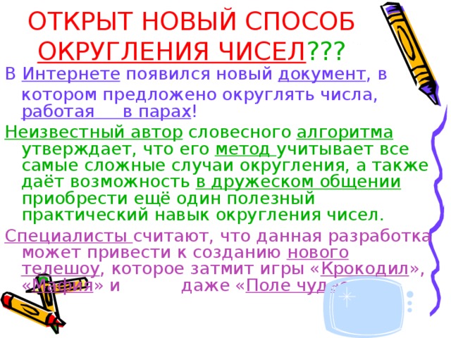 ОТКРЫТ НОВЫЙ СПОСОБ ОКРУГЛЕНИЯ ЧИСЕЛ ??? В Интернете появился новый документ , в  котором предложено округлять числа, работая в парах ! Неизвестный автор словесного алгоритма утверждает, что его метод учитывает все самые сложные случаи округления, а также даёт возможность в дружеском общении приобрести ещё один полезный практический навык округления чисел. Специалисты считают, что данная разработка может привести к созданию нового телешоу , которое затмит игры « Крокодил », « Мафия » и    даже « Поле чудес »… 