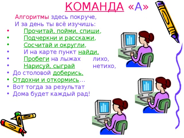 КОМАНДА « А » Алгоритмы здесь покруче, Алгоритмы здесь покруче,   И за день ты всё изучишь:  Прочитай, пойми, спиши ,  Подчеркни и расскажи ,   Сосчитай и округли ,   И на карте пункт найди,   Пробеги  на лыжах      лихо,   Нарисуй, сыграй        нетихо, До столовой доберись, Отдохни и откормись … Вот тогда за результат Дома будет каждый рад! 