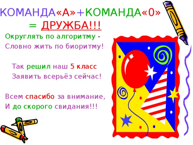 КОМАНДА «А» + КОМАНДА «0»   =  ДРУЖБА!!!  Округлять по алгоритму - Словно жить по биоритму!   Так решил наш  5 класс   Заявить всерьёз сейчас! Всем спасибо за внимание, И до скорого свидания!!! 