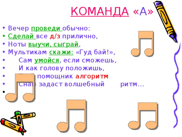 КОМАНДА « А » Вечер  проведи обычно: Сделай все д/з прилично, Ноты выучи, сыграй , Мультикам скажи: «Гуд бай!»,   Сам умойся , если сможешь,   И как голову положишь,    Твой помощник алгоритм    Снам задаст волшебный         ритм… 