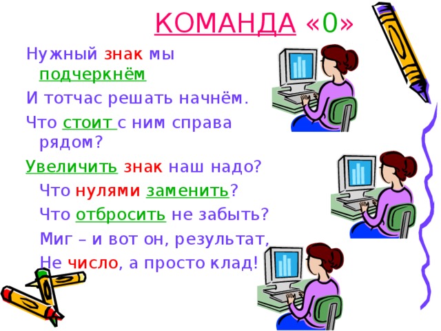 КОМАНДА « 0 » Нужный знак мы подчеркнём И тотчас решать начнём. Что стоит с ним справа       рядом? Нужный знак мы подчеркнём И тотчас решать начнём. Что стоит с ним справа       рядом? Увеличить  знак наш надо? Увеличить  знак наш надо?   Что нулями  заменить ?   Что отбросить не забыть?   Миг – и вот он, результат,    Не число , а просто клад!   Что нулями  заменить ?   Что отбросить не забыть?   Миг – и вот он, результат,    Не число , а просто клад! 