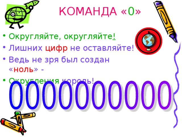 КОМАНДА « 0 » Округляйте, округляйте ! Лишних цифр не оставляйте! Ведь не зря был создан « ноль » - Округления король!    