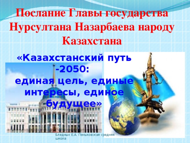 Послание Главы государства Нурсултана Назарбаева народу Казахстана «Казахстанский путь -2050: единая цель, единые интересы, единое будущее» Бледных Е.А. Пеньковская средняя школа 