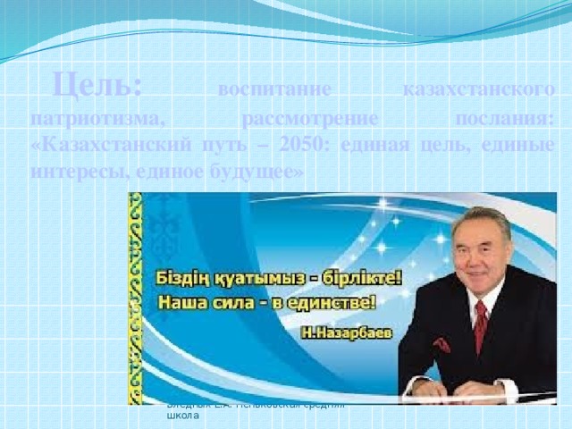 Цель: воспитание казахстанского патриотизма, рассмотрение послания: «Казахстанский путь – 2050: единая цель, единые интересы, единое будущее» Бледных Е.А. Пеньковская средняя школа 