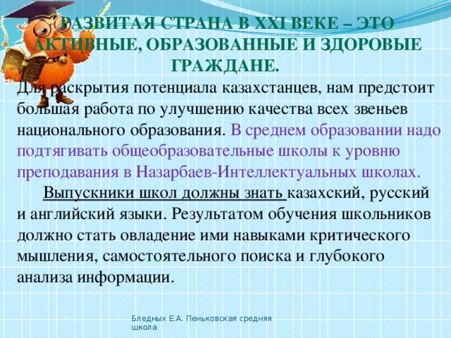 Развитая страна в ХХI веке – это активные, образованные и здоровые граждане. Для раскрытия потенциала казахстанцев, нам предстоит большая работа по улучшению качества всех звеньев национального образования. В среднем образовании надо подтягивать общеобразовательные школы к уровню преподавания в Назарбаев-Интеллектуальных школах.   Выпускники школ должны знать казахский, русский и английский языки. Результатом обучения школьников должно стать овладение ими навыками критического мышления, самостоятельного поиска и глубокого анализа информации. Бледных Е.А. Пеньковская средняя школа 