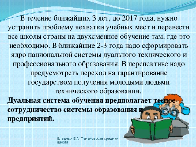 В течение ближайших 3 лет, до 2017 года, нужно устранить проблему нехватки учебных мест и перевести все школы страны на двухсменное обучение там, где это необходимо. В ближайшие 2-3 года надо сформировать ядро национальной системы дуального технического и профессионального образования. В перспективе надо предусмотреть переход на гарантирование государством получения молодыми людьми технического образования. Дуальная система обучения предполагает тесное сотрудничество системы образования и предприятий.  Бледных Е.А. Пеньковская средняя школа 