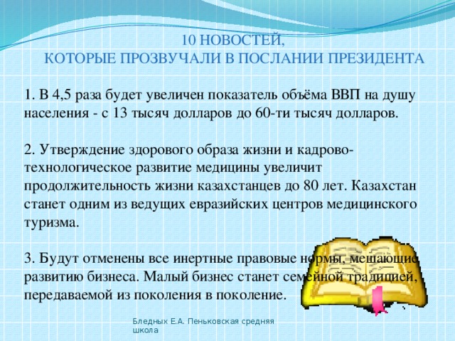 10 НОВОСТЕЙ, КОТОРЫЕ ПРОЗВУЧАЛИ В ПОСЛАНИИ ПРЕЗИДЕНТА 1. В 4,5 раза будет увеличен показатель объёма ВВП на душу населения - с 13 тысяч долларов до 60-ти тысяч долларов. 2. Утверждение здорового образа жизни и кадрово-технологическое развитие медицины увеличит продолжительность жизни казахстанцев до 80 лет. Казахстан станет одним из ведущих евразийских центров медицинского туризма. 3. Будут отменены все инертные правовые нормы, мешающие развитию бизнеса. Малый бизнес станет семейной традицией, передаваемой из поколения в поколение. Бледных Е.А. Пеньковская средняя школа 