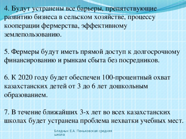 4. Будут устранены все барьеры, препятствующие развитию бизнеса в сельском хозяйстве, процессу кооперации фермерства, эффективному землепользованию. 5. Фермеры будут иметь прямой доступ к долгосрочному финансированию и рынкам сбыта без посредников. 6. К 2020 году будет обеспечен 100-процентный охват казахстанских детей от 3 до 6 лет дошкольным образованием. 7. В течение ближайших 3-х лет во всех казахстанских школах будет устранена проблема нехватки учебных мест. Бледных Е.А. Пеньковская средняя школа 