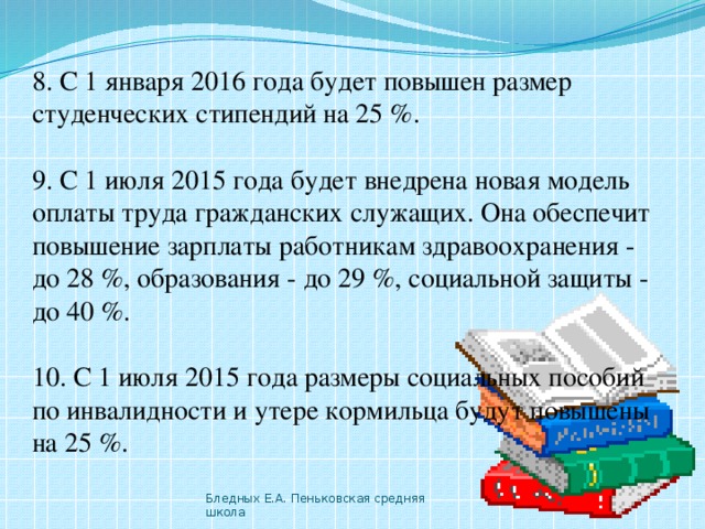 8. С 1 января 2016 года будет повышен размер студенческих стипендий на 25 %. 9. С 1 июля 2015 года будет внедрена новая модель оплаты труда гражданских служащих. Она обеспечит повышение зарплаты работникам здравоохранения - до 28 %, образования - до 29 %, социальной защиты - до 40 %. 10. С 1 июля 2015 года размеры социальных пособий по инвалидности и утере кормильца будут повышены на 25 %. Бледных Е.А. Пеньковская средняя школа 