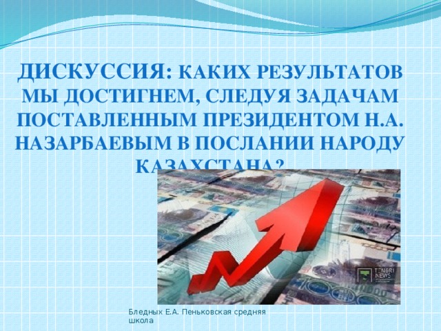 Дискуссия: Каких результатов мы достигнем, следуя задачам поставленным президентом Н.А. Назарбаевым в послании народу Казахстана? Бледных Е.А. Пеньковская средняя школа 