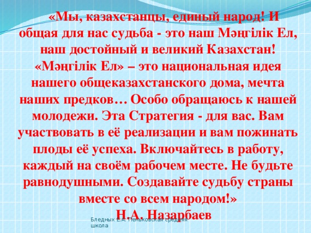 «Мы, казахстанцы, единый народ! И общая для нас судьба - это наш Мәңгілік Ел, наш достойный и великий Казахстан! «Мәңгілік Ел» – это национальная идея нашего общеказахстанского дома, мечта наших предков…  Особо обращаюсь к нашей молодежи. Эта Стратегия - для вас. Вам участвовать в её реализации и вам пожинать плоды её успеха. Включайтесь в работу, каждый на своём рабочем месте. Не будьте равнодушными. Создавайте судьбу страны вместе со всем народом!» Н.А. Назарбаев Бледных Е.А. Пеньковская средняя школа 