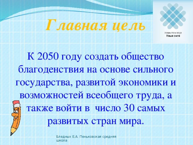Главная цель  К 2050 году создать общество благоденствия на основе сильного государства, развитой экономики и возможностей всеобщего труда, а также войти в число 30 самых развитых стран мира. Бледных Е.А. Пеньковская средняя школа 