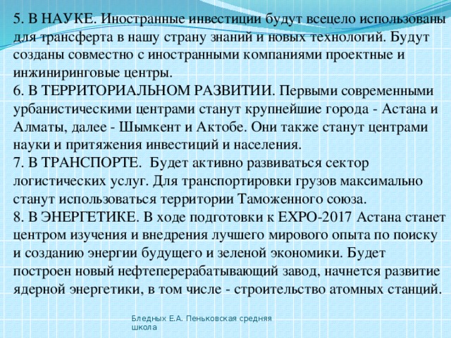 5. В НАУКЕ. Иностранные инвестиции будут всецело использованы для трансферта в нашу страну знаний и новых технологий. Будут созданы совместно с иностранными компаниями проектные и инжиниринговые центры. 6. В ТЕРРИТОРИАЛЬНОМ РАЗВИТИИ. Первыми современными урбанистическими центрами станут крупнейшие города - Астана и Алматы, далее - Шымкент и Актобе. Они также станут центрами науки и притяжения инвестиций и населения. 7. В ТРАНСПОРТЕ.  Будет активно развиваться сектор логистических услуг. Для транспортировки грузов максимально станут использоваться территории Таможенного союза. 8. В ЭНЕРГЕТИКЕ. В ходе подготовки к ЕХРО-2017 Астана станет центром изучения и внедрения лучшего мирового опыта по поиску и созданию энергии будущего и зеленой экономики. Будет построен новый нефтеперерабатывающий завод, начнется развитие ядерной энергетики, в том числе - строительство атомных станций.  Бледных Е.А. Пеньковская средняя школа 
