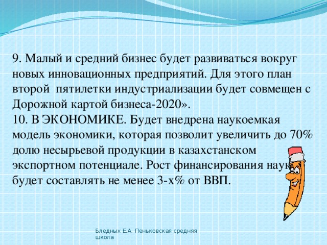 9. Малый и средний бизнес будет развиваться вокруг новых инновационных предприятий. Для этого план второй  пятилетки индустриализации будет совмещен с Дорожной картой бизнеса-2020».  10. В ЭКОНОМИКЕ. Будет внедрена наукоемкая модель экономики, которая позволит увеличить до 70% долю несырьевой продукции в казахстанском экспортном потенциале. Рост финансирования науки будет составлять не менее 3-х% от ВВП. Бледных Е.А. Пеньковская средняя школа 