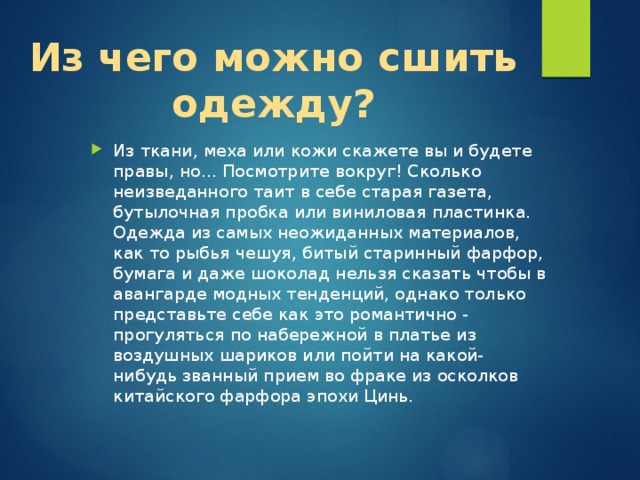 Из чего можно сшить одежду? Из ткани, меха или кожи скажете вы и будете правы, но... Посмотрите вокруг! Сколько неизведанного таит в себе старая газета, бутылочная пробка или виниловая пластинка. Одежда из самых неожиданных материалов, как то рыбья чешуя, битый старинный фарфор, бумага и даже шоколад нельзя сказать чтобы в авангарде модных тенденций, однако только представьте себе как это романтично - прогуляться по набережной в платье из воздушных шариков или пойти на какой-нибудь званный прием во фраке из осколков китайского фарфора эпохи Цинь. 