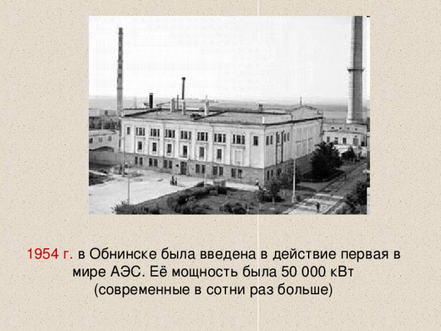 1954 г. в Обнинске была введена в действие первая в мире АЭС. Её мощность была 50 000 кВт (современные в сотни раз больше) 